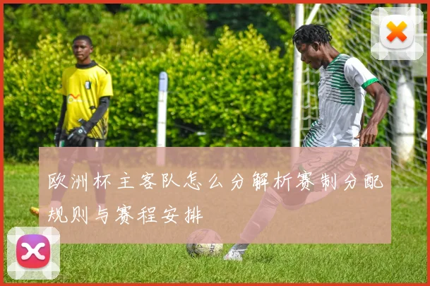欧洲杯主客队怎么分解析赛制分配规则与赛程安排