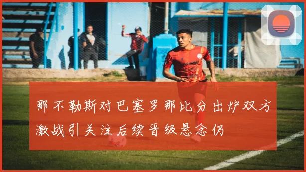 那不勒斯对巴塞罗那比分出炉双方激战引关注后续晋级悬念仍